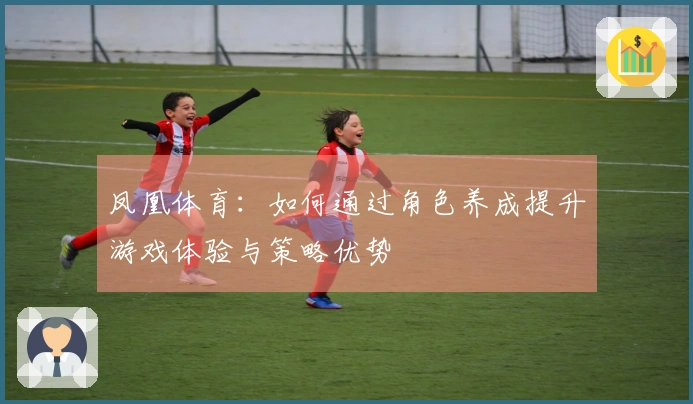 凤凰体育：如何通过角色养成提升游戏体验与策略优势