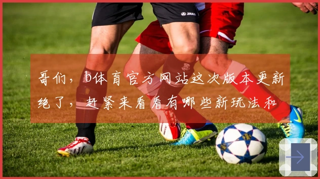哥们，b体育官方网站这次版本更新绝了，赶紧来看看有哪些新玩法和福利！
