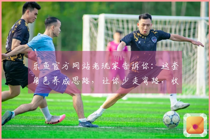 乐鱼官方网站老玩家告诉你：这套角色养成思路，让你少走弯路，收益翻倍！