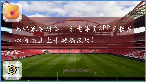 老玩家告诉你，乐竞体育APP下载后如何快速上手游戏技巧！