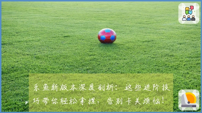 乐鱼新版本深度剖析：这些进阶技巧带你轻松拿捏，告别卡关烦恼！