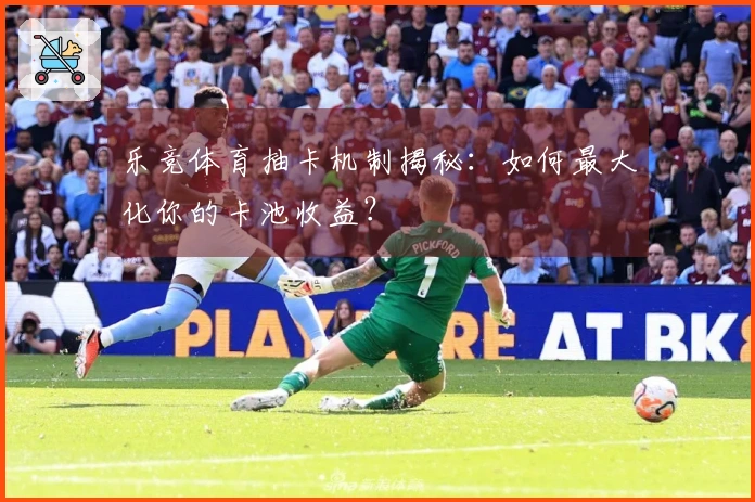 乐竞体育抽卡机制揭秘：如何最大化你的卡池收益？