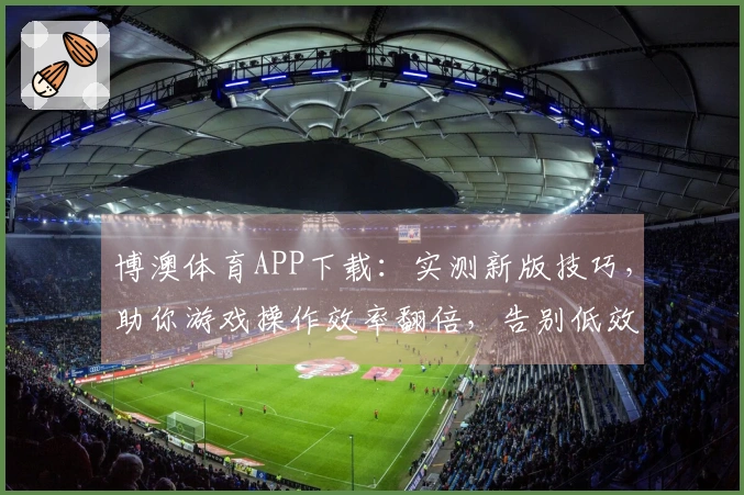 博澳体育APP下载：实测新版技巧，助你游戏操作效率翻倍，告别低效苦战