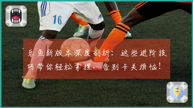 乐鱼新版本深度剖析：这些进阶技巧带你轻松拿捏，告别卡关烦恼！