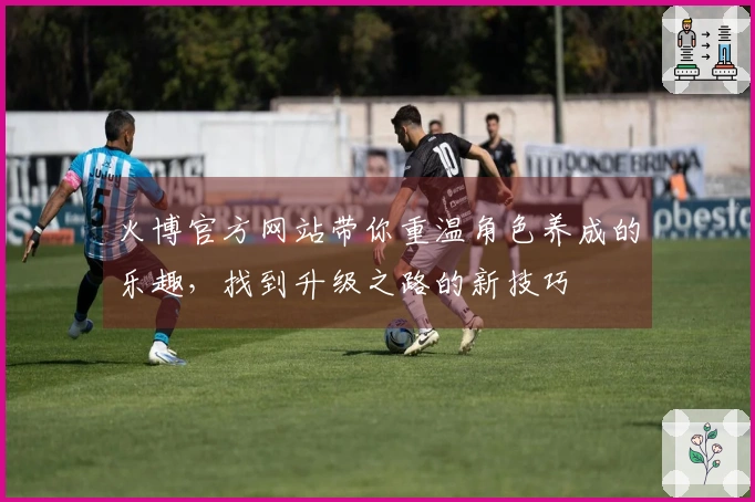 火博官方网站带你重温角色养成的乐趣，找到升级之路的新技巧